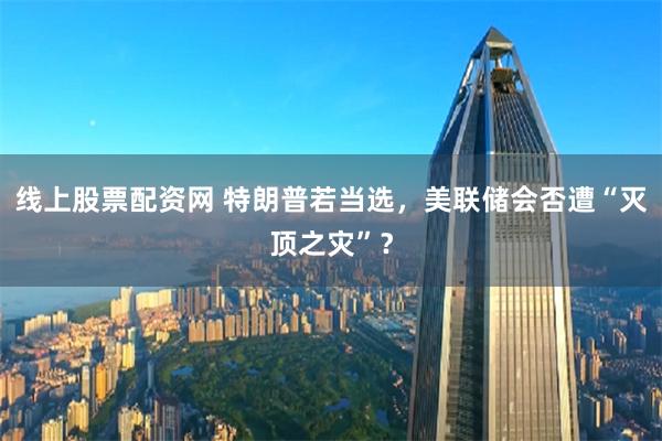 线上股票配资网 特朗普若当选，美联储会否遭“灭顶之灾”？