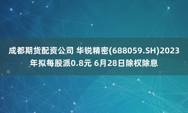 成都期货配资公司 华锐精密(688059.SH)2023年拟每股派0.8元 6月28日除权除息