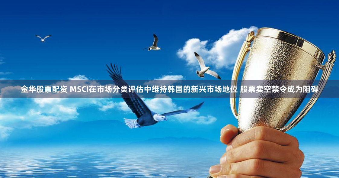 金华股票配资 MSCI在市场分类评估中维持韩国的新兴市场地位 股票卖空禁令成为阻碍