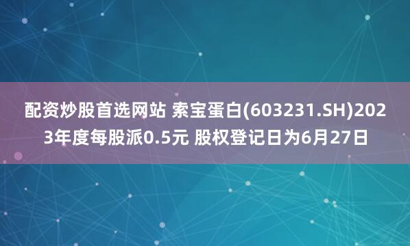 配资炒股首选网站 索宝蛋白(603231.SH)2023年度每股派0.5元 股权登记日为6月27日
