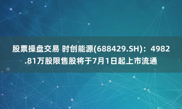 股票操盘交易 时创能源(688429.SH)：4982.81万股限售股将于7月1日起上市流通