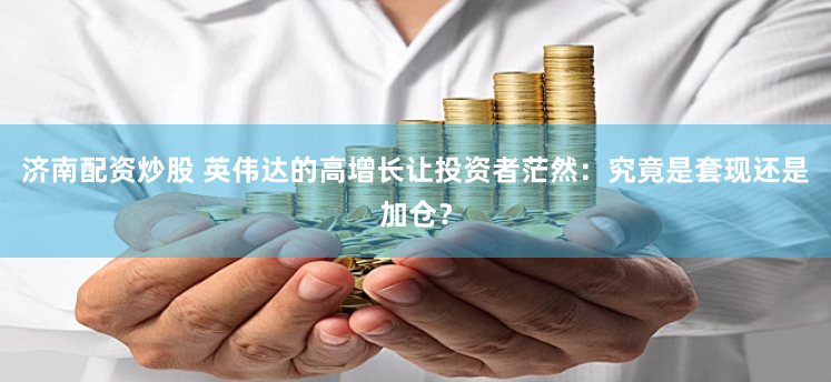 济南配资炒股 英伟达的高增长让投资者茫然：究竟是套现还是加仓？