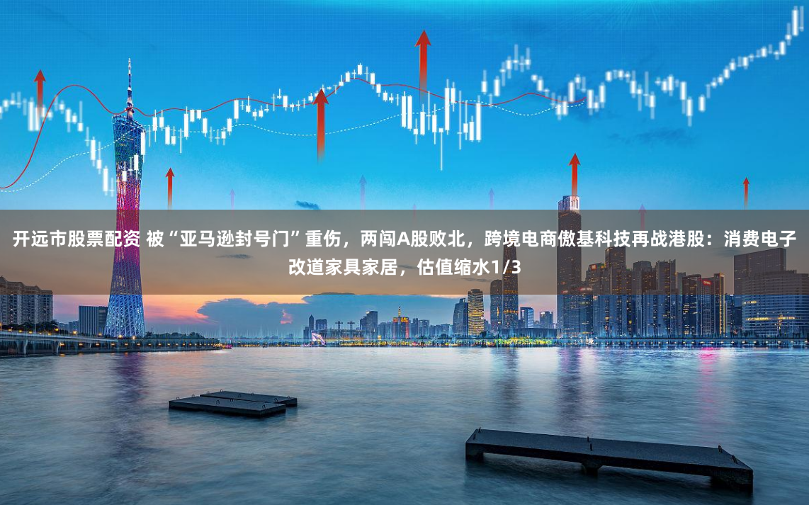 开远市股票配资 被“亚马逊封号门”重伤，两闯A股败北，跨境电商傲基科技再战港股：消费电子改道家具家居，估值缩水1/3