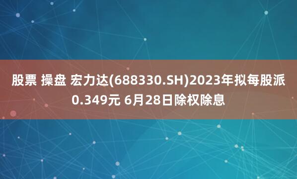 股票 操盘 宏力达(688330.SH)2023年拟每股派0.349元 6月28日除权除息