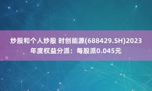 炒股和个人炒股 时创能源(688429.SH)2023年度权益分派：每股派0.045元