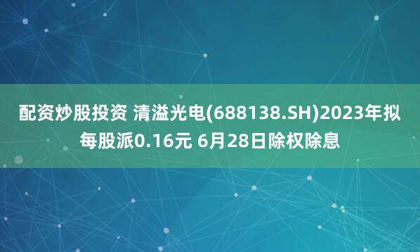 配资炒股投资 清溢光电(688138.SH)2023年拟每股派0.16元 6月28日除权除息