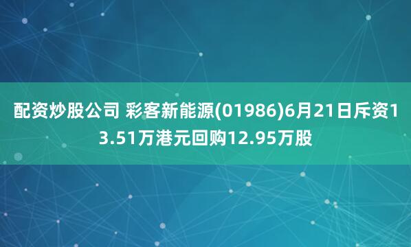 配资炒股公司 彩客新能源(01986)6月21日斥资13.51万港元回购12.95万股
