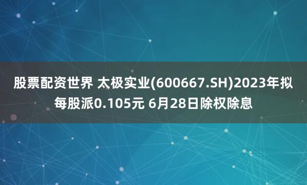 股票配资世界 太极实业(600667.SH)2023年拟每股派0.105元 6月28日除权除息
