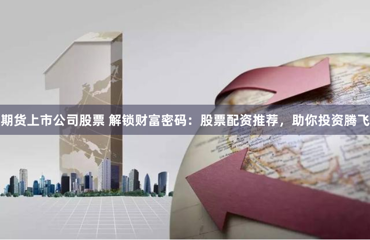 期货上市公司股票 解锁财富密码：股票配资推荐，助你投资腾飞