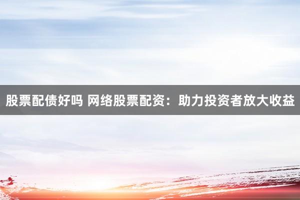 股票配债好吗 网络股票配资：助力投资者放大收益
