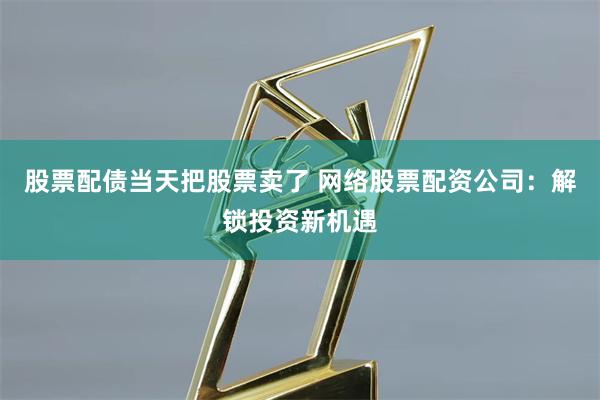 股票配债当天把股票卖了 网络股票配资公司：解锁投资新机遇