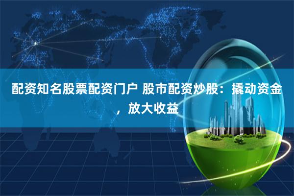 配资知名股票配资门户 股市配资炒股：撬动资金，放大收益