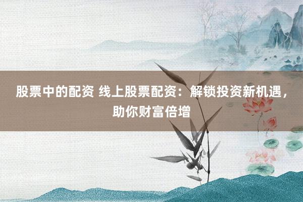 股票中的配资 线上股票配资：解锁投资新机遇，助你财富倍增