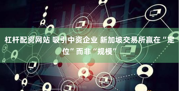 杠杆配资网站 吸引中资企业 新加坡交易所赢在“定位”而非“规模”