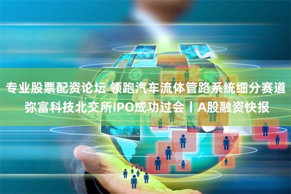 专业股票配资论坛 领跑汽车流体管路系统细分赛道 弥富科技北交所IPO成功过会丨A股融资快报